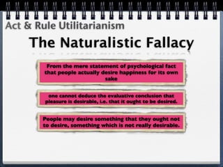 Act & Rule Utilitarianism
    The Naturalistic Fallacy
         From the mere statement of psychological fact
        that people actually desire happiness for its own
                              sake


         one cannot deduce the evaluative conclusion that
        pleasure is desirable, i.e. that it ought to be desired.


       People may desire something that they ought not
       to desire, something which is not really desirable.
 