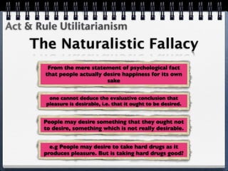 Act & Rule Utilitarianism
    The Naturalistic Fallacy
         From the mere statement of psychological fact
        that people actually desire happiness for its own
                              sake


         one cannot deduce the evaluative conclusion that
        pleasure is desirable, i.e. that it ought to be desired.


       People may desire something that they ought not
       to desire, something which is not really desirable.


         e.g People may desire to take hard drugs as it
       produces pleasure. But is taking hard drugs good?
 