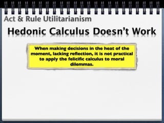 Act & Rule Utilitarianism
Hedonic Calculus Doesn’t Work
        When making decisions in the heat of the
       moment, lacking reﬂection, it is not practical
         to apply the feliciﬁc calculus to moral
                       dilemmas.
 