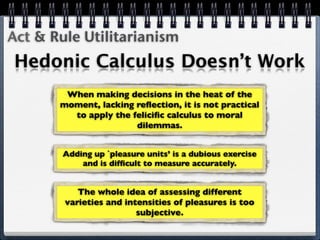 Act & Rule Utilitarianism
Hedonic Calculus Doesn’t Work
        When making decisions in the heat of the
       moment, lacking reﬂection, it is not practical
         to apply the feliciﬁc calculus to moral
                       dilemmas.


        Adding up `pleasure units’ is a dubious exercise
            and is difﬁcult to measure accurately.


           The whole idea of assessing different
        varieties and intensities of pleasures is too
                         subjective.
 