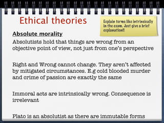 Ethical theories                  Explain terms like intrinsically
                                    in the exam. Just give a brief
                                    explanation!!
Absolute morality
Absolutists hold that things are wrong from an
objective point of view, not just from one’s perspective


Right and Wrong cannot change. They aren’t affected
by mitigated circumstances. E.g cold blooded murder
and crime of passion are exactly the same


Immoral acts are intrinsically wrong. Consequence is
irrelevant

Plato is an absolutist as there are immutable forms
 