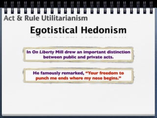 Act & Rule Utilitarianism
       Egotistical Hedonism

      In On Liberty Mill drew an important distinction
              between public and private acts.


        He famously remarked, “Your freedom to
         punch me ends where my nose begins.”
 