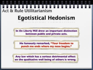 Act & Rule Utilitarianism
        Egotistical Hedonism

      In On Liberty Mill drew an important distinction
              between public and private acts.


         He famously remarked, “Your freedom to
          punch me ends where my nose begins.”



      Any law which has a serious detrimental effect
      on the qualitative well being of others is wrong.
 