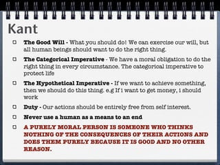 Kant
  The Good Will - What you should do! We can exercise our will, but
  all human beings should want to do the right thing.
  The Categorical Imperative - We have a moral obligation to do the
  right thing in every circumstance. The categorical imperative to
  protect life
  The Hypothetical Imperative - If we want to achieve something,
  then we should do this thing. e.g If i want to get money, i should
  work
  Duty - Our actions should be entirely free from self interest.
  Never use a human as a means to an end
  A PURELY MORAL PERSON IS SOMEONE WHO THINKS
  NOTHING OF THE CONSEQUENCES OF THEIR ACTIONS AND
  DOES THEM PURELY BECAUSE IT IS GOOD AND NO OTHER
  REASON.
 