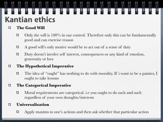 Kantian ethics
   The Good Will
      Only the will is 100% in our control. Therefore only this can be fundamentally
      good and can exercise reason
      A good will’s only motive would be to act out of a sense of duty
      Duty doesn’t involve self interest, consequences or any kind of emotion,
      generosity or love
   The Hypothetical Imperative
      The idea of “ought” has nothing to do with morality. If i want to be a painter, I
      ought to take lessons
   The Categorical Imperative
      Moral requirements are categorical. i.e you ought to do such and such
      regardless of your own thoughts/interests
   Universalisation
      Apply maxims to one’s actions and then ask whether that particular action
 