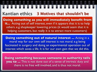 Kantian ethics 3 Motives that shouldn’t be
Doing something as you will immediately beneﬁt from
 it... Acting out of self interest, even if it appears that it is to help
  others. e.g shopkeeper lowering prices (it would seem that it is
   helping customers, but really it is to attract more customers)

  Doing something out of natural interest ... Acting in a
     moral way for our own self interest is not moral. e.g being
 fascinated in surgery and doing an experimental operation out of
  interest which saves a life. It is for our own gain that we did this.

 Doing something because someone in authority tells
  you to ... This is not done out of a sense of intrinsic duty and
       there is no free will involved, and is thus not moral.
 