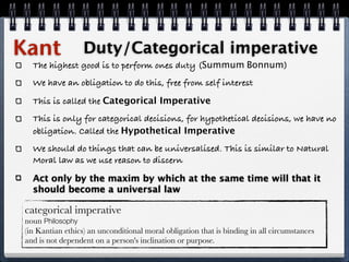 Kant              Duty/Categorical imperative
  The highest good is to perform ones duty (Summum Bonnum)
  We have an obligation to do this, free from self interest
  This is called the Categorical Imperative
  This is only for categorical decisions, for hypothetical decisions, we have no
  obligation. Called the Hypothetical Imperative
  We should do things that can be universalised. This is similar to Natural
  Moral law as we use reason to discern

  Act only by the maxim by which at the same time will that it
  should become a universal law

categorical imperative
noun Philosophy
(in Kantian ethics) an unconditional moral obligation that is binding in all circumstances
and is not dependent on a person's inclination or purpose.
 