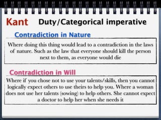 Kant          Duty/Categorical imperative
   Contradiction in Nature
Where doing this thing would lead to a contradiction in the laws
of nature. Such as the law that everyone should kill the person
             next to them, as everyone would die

 Contradiction in Will
Where if you chose not to use your talents/skills, then you cannot
 logically expect others to use theirs to help you. Where a woman
does not use her talents (sowing) to help others. She cannot expect
               a doctor to help her when she needs it
 