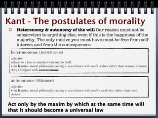 Kant - The postulates of morality
     Heteronomy & autonomy of the will Our reason must not be
     subservient to anything else, even if this is the happiness of the
     majority. The only motive you must have must be free from self
     interest and from the consequences
 heteronomous
 adjective
 subject to a law or standard external to itself.
 • (in Kantian moral philosophy) acting in accordance with one's desires rather than reason or moral
 duty. Compare with autonomous


 autonomous
 adjective
 • (in Kantian moral philosophy) acting in accordance with one's moral duty rather than one's
 desires.


Act only by the maxim by which at the same time will
that it should become a universal law
 