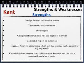 Strengths & Weaknesses
Kant                          Strengths
•                     Straight forward and based on reason

•                         Clear criteria to what is moral

•                                 Deontological

•            Categorical Imperative is a rule that applies to everyone

•                       Commands respect for human life

•     Justice - Corrects utilitarianism which says that injustice can be justiﬁed by
                                 majority beneﬁt

•   Kant distinguishes between duty and inclination. Stops the idea that was is
                          pleasurable and what is good.
 