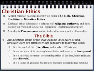 Christian Ethics
  A strict christian bases his morality on either The Bible, Christian
  Tradition or Situation Ethics
  Christian ethics is based on a principle of religious authority and does
  not rely on reason. it focuses on Inspiration, Tradition and scripture
  Morality is Theonomous as God is the ultimate cause for all morality
                           The Bible
  All Christians would argue that the bible is the word of God,
  however there are different views as to how to follow the Bible:
       It is the word of God (literalism) and is to be 100% obeyed
       It has lost some of its meaning in trnaslation and needs to be interpreted
       It is a historical document documenting ethics of the time, but is irrelevant
       now (liberals)
       It is a source of guidance but requires reason to discern its real meaning
 