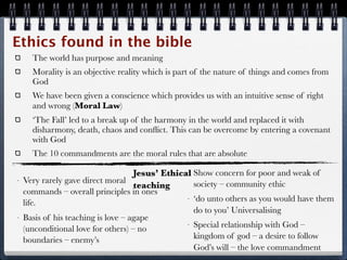 Ethics found in the bible
      The world has purpose and meaning
      Morality is an objective reality which is part of the nature of things and comes from
      God
      We have been given a conscience which provides us with an intuitive sense of right
      and wrong (Moral Law)
      ‘The Fall’ led to a break up of the harmony in the world and replaced it with
      disharmony, death, chaos and conﬂict. This can be overcome by entering a covenant
      with God
      The 10 commandments are the moral rules that are absolute

                                     Jesus’ Ethical Show concern for poor and weak of
                                                  -

-   Very rarely gave direct moral                   society – community ethic
                                     teaching
    commands – overall principles in ones
                                                  - ‘do unto others as you would have them
    life.
                                                    do to you’ Universalising
-   Basis of his teaching is love – agape
                                                  - Special relationship with God –
    (unconditional love for others) – no
    boundaries – enemy’s                            kingdom of god – a desire to follow
                                                    God’s will – the love commandment
 