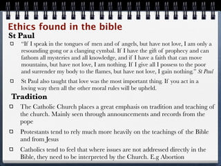 Ethics found in the bible
St Paul
   “If I speak in the tongues of men and of angels, but have not love, I am only a
   resounding gong or a clanging cymbal. If I have the gift of prophecy and can
   fathom all mysteries and all knowledge, and if I have a faith that can move
   mountains, but have not love, I am nothing. If I give all I possess to the poor
   and surrender my body to the ﬂames, but have not love, I gain nothing.” St Paul
   St Paul also taught that love was the most important thing. If you act in a
   loving way then all the other moral rules will be upheld.
Tradition
   The Catholic Church places a great emphasis on tradition and teaching of
   the church. Mainly seen through announcements and records from the
   pope
   Protestants tend to rely much more heavily on the teachings of the Bible
   and from Jesus
   Catholics tend to feel that where issues are not addressed directly in the
   Bible, they need to be interpreted by the Church. E.g Abortion
 