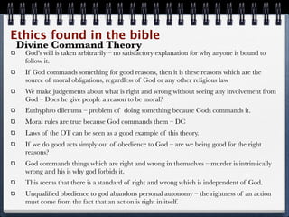Ethics found in the bible
Divine Command Theory
  God’s will is taken arbitrarily – no satisfactory explanation for why anyone is bound to
  follow it.
  If God commands something for good reasons, then it is these reasons which are the
  source of moral obligations, regardless of God or any other religious law
  We make judgements about what is right and wrong without seeing any involvement from
  God – Does he give people a reason to be moral?
  Euthyphro dilemma – problem of doing something because Gods commands it.
  Moral rules are true because God commands them – DC
  Laws of the OT can be seen as a good example of this theory.
  If we do good acts simply out of obedience to God – are we being good for the right
  reasons?
  God commands things which are right and wrong in themselves – murder is intrinsically
  wrong and his is why god forbids it.
  This seems that there is a standard of right and wrong which is independent of God.
  Unqualiﬁed obedience to god abandons personal autonomy – the rightness of an action
  must come from the fact that an action is right in itself.
 