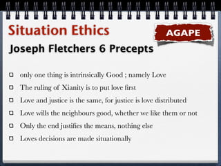 Situation Ethics                                       AGAPE
Joseph Fletchers 6 Precepts

  only one thing is intrinsically Good ; namely Love
  The ruling of Xianity is to put love ﬁrst
  Love and justice is the same, for justice is love distributed
  Love wills the neighbours good, whether we like them or not
  Only the end justiﬁes the means, nothing else
  Loves decisions are made situationally
 