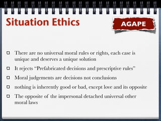 Situation Ethics                                    AGAPE



 There are no universal moral rules or rights, each case is
 unique and deserves a unique solution
 It rejects “Prefabricated decisions and prescriptive rules”
 Moral judgements are decisions not conclusions
 nothing is inherently good or bad, except love and its opposite
 The opposite of the impersonal detached universal other
 moral laws
 