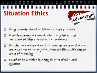 Situation Ethics                                AGAPE ge
                                                   va nta
                                                Ad

 Easy to understand as follow a single principle
 Flexible as everyone can do what they feel is right,
 irrelevant of other’s decision and opinions
 Enables an emotional and rational response and means
 one never has to do anything that conflicts with deepest
 sense of morality
 Based on love, which is a key feature of all moral
 systems
 