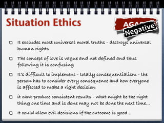 Situation Ethics                                    AGAPE e
                                                      ega tiv
                                                    N
  It excludes most universal moral truths - destroys universal
  human rights
  The concept of love is vague and not defined and thus
  following it is confusing
  It’s difficult to implement - totally consequentialism - the
  person has to consider every consequence and how everyone
  is affected to make a right decision
  it cant produce consistent results - what might be the right
  thing one time and is done may not be done the next time...
  It could allow evil decisions if the outcome is good...
 