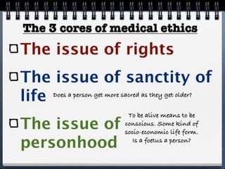 The 3 cores of medical ethics
The issue of rights
The issue of sanctity of
life Does a person get more sacred as they get older?


                             To be alive means to be
The issue of                conscious. Some kind of
                            socio-economic life form.

personhood                    Is a foetus a person?
 