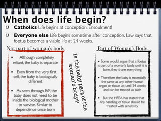 When does life begin?
     Catholics Life begins at conception. Ensoulment!
     Everyone else Life begins sometime after conception. Law says that
     foetus becomes a viable life at 24 weeks.
Not part of woman’s body                                         Part of Woman’s Body



                                      Is the
 •     Although completely
  reliant, the baby is separate                                  • Some would argue that a foetus
                                                                 is part of a woman’s body until it is
                                          woma                       born, they share everything
 •     Even from the very ﬁrst
     cell, the baby is biologically          baby p              • Therefore the baby is essentially
                different
                                                n’s bod

                                                                  the same as any other human
                                                                 organ or tissue up until 24 weeks
                                                    art of

 •   As seen through IVF, the                                       and can be treated as such
   baby does not need to be
                                                                 •     But the HFEA has stated that
                                                        y?



  inside the biological mother                                       Any handling of tissue should be
      to survive. Similar to
                                                           the



                                                                         treated with sensitivity
    dependence once born
 