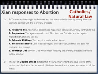 Xian responses to Abortion                                           Catholics/
                                                                     Natural law
   St. Thomas Aquinas taught in absolutes and that acts can be intrinsically wrong. Abortion
   seems to conflict with the 5 primary precepts:


   1. Preserve life Abortion, if personhood happens at conception, directly contradicts this
   2. Reproduce This again contradicts this God liven law. Catholics are also against
   masturbation, anal/oral sex etc.
   3. Educate Children You cannot educate a dead foetus
   4. To live in society Laws in society legally allow abortion, and thus this does not
   contradict this precept
   5. Worship God Love of God would mean following the primary precepts and would
   outlaw abortion


   The law of Double Effect dictates that if your primary intent is to save the life of the
   mother, and the foetus dies as a result, this is not immoral as the intent was never to kill the
   foetus.
 