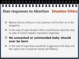 Xian responses to Abortion Situation Ethics

   Believe that an embryo is not a person until further on in the
   pregnancy
   In the case of rape situation ethics would favour abortion due
   to sake of victims respect, reputation, happiness
   No unwanted or unintended baby should
   ever be born
   In the case of rape there would be 2 aggressors, the baby and
   the rapist, and it would be merely self defence
 