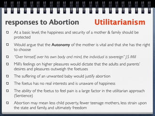 responses to Abortion                                 Utilitarianism
  At a basic level, the happiness and security of a mother & family should be
  protected
  Would argue that the Autonomy of the mother is vital and that she has the right
  to choose
  “Over himself, over his own body and mind, the individual is sovereign” J.S Mill
  Mill’s feelings on higher pleasures would dictate that the adults and parents’
  desires and pleasures outweigh the foetuses
  The suffering of an unwanted baby would justify abortion
  The foetus has no real interests and is unaware of happiness
  The ability of the foetus to feel pain is a large factor in the utilitarian approach
  (Sentience)
  Abortion may mean less child poverty, fewer teenage mothers, less strain upon
  the state and family, and ultimately freedom
 