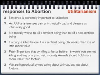 responses to Abortion                               Utilitarianism
  Sentience is extremely important to utilitarians
  Act Utilitarianism sees pain as intrinsically bad and pleasure as
  intrinsically good
  It is morally worse to kill a sentient being than to kill a non-sentient
  being
  If a baby is killed before it is a sentient being (16 weeks) then it is of
  little moral value
  Peter Singer says that by killing a foetus before 16 weeks you are not
  killing anything of any intrinsic morality. Animals should hold more
  moral value than foetus’s
  We are hypocritical by not caring about animals, but lots about
  foetus’s
 