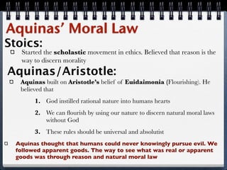 Aquinas’ Moral Law
Stoics:
   Started the scholastic movement in ethics. Believed that reason is the
   way to discern morality
Aquinas/Aristotle:
   Aquinas built on Aristotle’s belief of Euidaimonia (Flourishing). He
   believed that
        1. God instilled rational nature into humans hearts
        2. We can ﬂourish by using our nature to discern natural moral laws
           without God
        3. These rules should be universal and absolutist
  Aquinas thought that humans could never knowingly pursue evil. We
  followed apparent goods. The way to see what was real or apparent
  goods was through reason and natural moral law
 