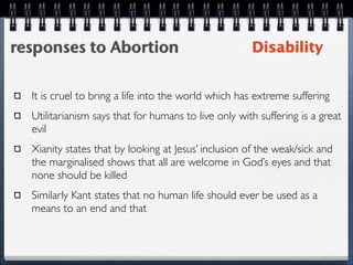 responses to Abortion                                 Disability


  It is cruel to bring a life into the world which has extreme suffering
  Utilitarianism says that for humans to live only with suffering is a great
  evil
  Xianity states that by looking at Jesus’ inclusion of the weak/sick and
  the marginalised shows that all are welcome in God’s eyes and that
  none should be killed
  Similarly Kant states that no human life should ever be used as a
  means to an end and that
 