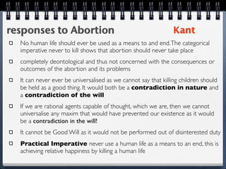 responses to Abortion                                          Kant
  No human life should ever be used as a means to and end. The categorical
  imperative never to kill shows that abortion should never take place
  completely deontological and thus not concerned with the consequences or
  outcomes of the abortion and its problems
  It can never ever be universalised as we cannot say that killing children should
  be held as a good thing. It would both be a contradiction in nature and
  a contradiction of the will
  If we are rational agents capable of thought, which we are, then we cannot
  universalise any maxim that would have prevented our existence as it would
  be a contradiction in the will!
  It cannot be Good Will as it would not be performed out of disinterested duty
  Practical Imperative never use a human life as a means to an end, this is
  achieving relative happiness by killing a human life
 
