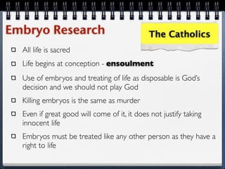 Embryo Research                              The Catholics
  All life is sacred
  Life begins at conception - ensoulment
  Use of embryos and treating of life as disposable is God’s
  decision and we should not play God
  Killing embryos is the same as murder
  Even if great good will come of it, it does not justify taking
  innocent life
  Embryos must be treated like any other person as they have a
  right to life
 