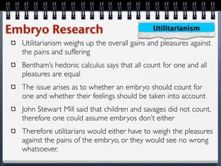 Embryo Research                               Utilitarianism

  Utilitarianism weighs up the overall gains and pleasures against
  the pains and suffering
  Bentham’s hedonic calculus says that all count for one and all
  pleasures are equal
  The issue arises as to whether an embryo should count for
  one and whether their feelings should be taken into account
  John Stewart Mill said that children and savages did not count,
  therefore one could assume embryos don’t either
  Therefore utilitarians would either have to weigh the pleasures
  against the pains of the embryo, or they would see no wrong
  whatsoever.
 
