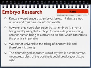 Embryo Research                                    Kant

  Kantians would argue that embryos below 14 days are not
  rational and thus have no intrinsic worth
  however they could also argue that an embryo is a human
  being, and by using that embryo for research, you are using
  another human being as a means to an end, which contradicts
  the practical imperative
  We cannot universalise the taking of innocent life, and
  therefore it is wrong
  The deontological approach would say that it is either always
  wrong, regardless of the positive it could produce, or always
  right.
 