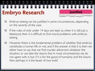 Embryo Research                                         Justiﬁed


  Embryo testing can be justiﬁed in some circumstances...depending
  on the severity of the case
  If the rules of only under 14 days are kept to, when it is still just a
  blastocyst, then it is difﬁcult to ﬁnd moral problems with embryo
  testing
  However there is the fundamental problem of whether that embryo
  constitutes a human life or not, and if the answer is that it is, then we
  either have to say that we ﬁnd murder abhorrent whatever the
  situation, or we take the stance that in most circumstances we do
  not agree with it, but if it is for the good of humanity and the future,
  then perhaps it is the lesser of two evils?
 