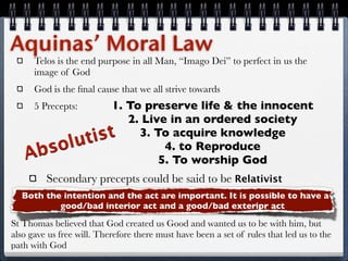 Aquinas’ Moral Law
      Telos is the end purpose in all Man, “Imago Dei” to perfect in us the
      image of God
      God is the ﬁnal cause that we all strive towards
               1. To preserve life & the innocent
      5 Precepts:
                  2. Live in an ordered society
          uti st 3. To acquire knowledge
   Ab sol                4. to Reproduce
                        5. To worship God
         Secondary precepts could be said to be Relativist
  Both the intention and the act are important. It is possible to have a
          good/bad interior act and a good/bad exteripr act

St Thomas believed that God created us Good and wanted us to be with him, but
also gave us free will. Therefore there must have been a set of rules that led us to the
path with God
 