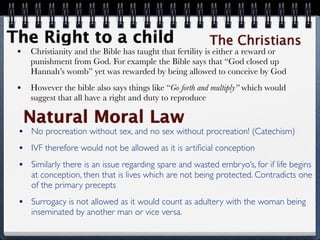 The Right to a child                                     The Christians
 •   Christianity and the Bible has taught that fertility is either a reward or
     punishment from God. For example the Bible says that “God closed up
     Hannah’s womb” yet was rewarded by being allowed to conceive by God
 •   However the bible also says things like “Go forth and multiply” which would
     suggest that all have a right and duty to reproduce

     Natural Moral Law
 •   No procreation without sex, and no sex without procreation! (Catechism)
 •   IVF therefore would not be allowed as it is artiﬁcial conception
 •   Similarly there is an issue regarding spare and wasted embryo’s, for if life begins
     at conception, then that is lives which are not being protected. Contradicts one
     of the primary precepts
 •   Surrogacy is not allowed as it would count as adultery with the woman being
     inseminated by another man or vice versa.
 