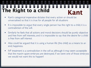 The Right to a child
                                                                    Kant
 •   Kant’s categorical imperative dictates that every action or should be
     universalised so that it is true for all people for all situations
 •   It is impossible to argue that every single person has the right to a child, it is a
     contradiction of the will.
 •   Similarly he feels that all actions and moral decisions should be purely objective
     and free from self interests, and it is impossible to say that the desire for a child
     is free from self interest
 •   Also could be argued that it is using a human life (the child) as a means to an
     end, happiness.
 •   IVF treatment is a contradiction in the will as although it may seem acceptable
     that the maxim spare embryos are destroyed, if we were one of those embryos
     we would not want this to happen!
 