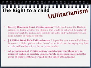 The Right to a child                                           ism
                                           U tili      ta rian

 •   Jeremy Bentham & Act Utilitarianism Would need to use the Hedonic
     calculus to decide whether the pleasure that would be achieved through IVF
     would outweigh the pain caused through the failed and wasted embryos. No
     issue in terms of rights or sanctity
 •   J.S Mill & Weak Rule Utilitarianism It is possible that a natural birth may
     be seen as a higher pleasure than that of an artiﬁcial one. Surrogacy may lead
     to pain and loneliness from the surrogate mother.
 •   All proponents of Utilitarianism would argue that there are no
     inherent rights or sanctity issues. Purely consequentialist and the
     issue of spare embryos would not be taken into account
 