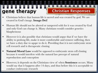 gene therapy                                  Christian Responses
•   Christians believe that human life is sacred and was created by god. We are
    created in God’s image. Imago Dei!
•   Human life should not be altered or tampered with for it was created by God
    and only God can change it. Many christians would consider genetics
    blasphemous
•   However it is also possible that christians would argue that if we have the
    ability to prolong life, make it more comfortable and remove suffering, then
    we have a duty due to agape to do it. Providing that it is not embryonic stem
    cell research and is therapeutic cloning
•   Natural Moral Law would be opposed to embryonic stem cell cloning
    because it would interfere with the natural law precept of natural
    reproduction and conception
•   However, it depends on the Christians view of when Sentience occurs. Many
    would say that it happens after 14 days, and thus before this it is acceptable to
    conduct embryonic research
 