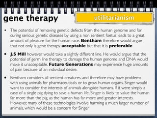 gene therapy                                          utilitarianism

•   The potential of removing genetic defects from the human genome and for
    curing serious genetic diseases by using a non sentient foetus leads to a great
    amount of pleasure for the human race. Bentham therefore would argue
    that not only is gene therapy acceptable but that it is preferable
•   J.S Mill however would take a slightly different line. He would argue that the
    potential of germ line therapy to damage the human genome and DNA would
    make it unacceptable. Future Generations may experience huge amounts
    of pain because of an individual desire.
•   Bentham considers all sentient creatures, and therefore may have problems
    with using animals for pharmaceuticals or to grow human organs. Singer would
    want to consider the interests of animals alongside humans. If it were simply a
    case of a single pig dying to save a human life, Singer is likely to value the human
    far more than the pig, as the human has far more and greater interests.
    However, many of these technologies involve harming a much larger number of
    animals, which would be a concern for Singer
 
