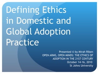 Defining Ethics  in Domestic and Global Adoption Practice Presented © by Mirah Riben OPEN ARMS, OPEN MINDS: THE ETHICS OF ADOPTION IN THE 21ST CENTURY October 14-16, 2010  St Johns University 