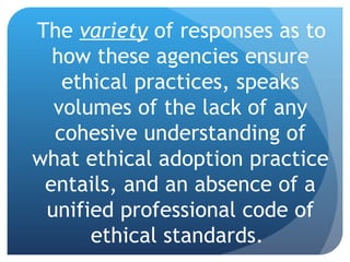 The  variety  of responses as to how these agencies ensure ethical practices, speaks volumes of the lack of any cohesive understanding of what ethical adoption practice entails, and an absence of a unified professional code of ethical standards.  
