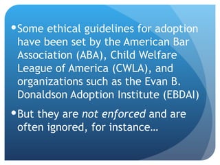 Some ethical guidelines for adoption have been set by the American Bar Association (ABA), Child Welfare League of America (CWLA), and organizations such as the Evan B. Donaldson Adoption Institute (EBDAI) But they are  not enforced  and are often ignored, for instance… 
