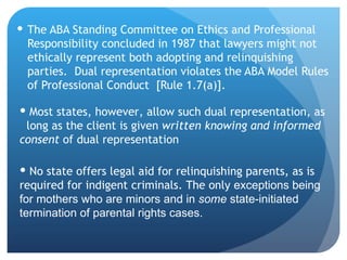 The ABA Standing Committee on Ethics and Professional Responsibility concluded in 1987 that lawyers might not ethically represent both adopting and relinquishing parties.  Dual representation violates the ABA Model Rules of Professional Conduct  [Rule 1.7(a)].  Most states, however, allow such dual representation, as  long as the client is given  written knowing and informed consent  of dual representation No state offers legal aid for relinquishing parents, as is required for indigent criminals. The only  exceptions being for mothers who are minors and in  some  state-initiated termination of parental rights cases.   