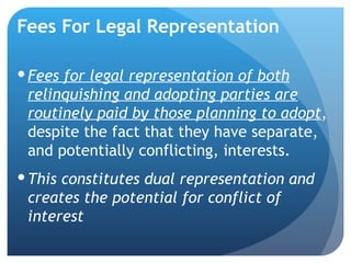 Fees For Legal Representation Fees for legal representation of both relinquishing and adopting parties are routinely paid by those planning to adopt , despite the fact that they have separate, and potentially conflicting, interests. This constitutes dual representation and creates the potential for conflict of interest  