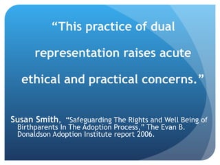 “ This practice of dual representation raises acute ethical and practical concerns.” Susan S mith ,  “Safeguarding The Rights and Well Being of Birthparents In The Adoption Process,” The Evan B. Donaldson Adoption Institute report 2006.  
