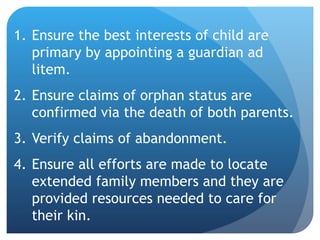 Ensure the best interests of child are primary by appointing a guardian ad litem. Ensure claims of orphan status are confirmed via the death of both parents. Verify claims of abandonment. Ensure all efforts are made to locate extended family members and they are provided resources needed to care for their kin.  