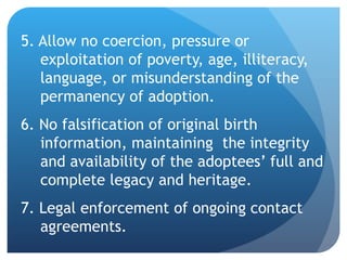 5. Allow no coercion, pressure or exploitation of poverty, age, illiteracy, language, or misunderstanding of the permanency of adoption. 6. No falsification of original birth information, maintaining  the integrity and availability of the adoptees’ full and complete legacy and heritage. 7. Legal enforcement of ongoing contact agreements. 
