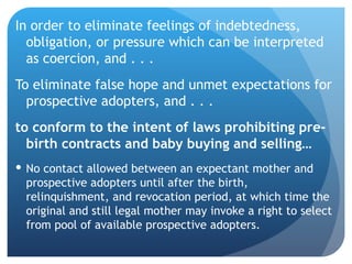 In order to eliminate  feelings of indebtedness, obligation, or pressure which can be interpreted as coercion, and . . . To eliminate false hope and unmet expectations for prospective adopters, and . . . to conform to the intent of laws prohibiting pre-birth contracts and baby buying and selling…  No contact allowed between an expectant mother and prospective adopters until after the birth, relinquishment, and revocation period, at which time the original and still legal mother may invoke a right to select from pool of available prospective adopters. 